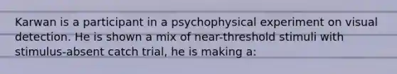 Karwan is a participant in a psychophysical experiment on visual detection. He is shown a mix of near-threshold stimuli with stimulus-absent catch trial, he is making a: