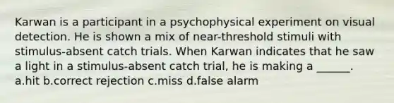 Karwan is a participant in a psychophysical experiment on visual detection. He is shown a mix of near-threshold stimuli with stimulus-absent catch trials. When Karwan indicates that he saw a light in a stimulus-absent catch trial, he is making a ______. a.hit b.correct rejection c.miss d.false alarm