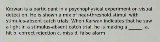 Karwan is a participant in a psychophysical experiment on visual detection. He is shown a mix of near-threshold stimuli with stimulus-absent catch trials. When Karwan indicates that he saw a light in a stimulus-absent catch trial, he is making a ______. a. hit b. correct rejection c. miss d. false alarm