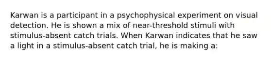 Karwan is a participant in a psychophysical experiment on visual detection. He is shown a mix of near-threshold stimuli with stimulus-absent catch trials. When Karwan indicates that he saw a light in a stimulus-absent catch trial, he is making a: