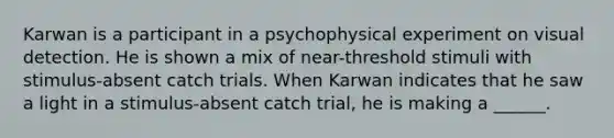 Karwan is a participant in a psychophysical experiment on visual detection. He is shown a mix of near-threshold stimuli with stimulus-absent catch trials. When Karwan indicates that he saw a light in a stimulus-absent catch trial, he is making a ______.