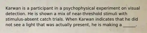 Karwan is a participant in a psychophysical experiment on visual detection. He is shown a mix of near-threshold stimuli with stimulus-absent catch trials. When Karwan indicates that he did not see a light that was actually present, he is making a ______.