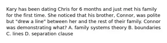 Kary has been dating Chris for 6 months and just met his family for the first time. She noticed that his brother, Connor, was polite but "drew a line" between her and the rest of their family. Connor was demonstrating what? A. family systems theory B. boundaries C. lines D. separation clause