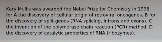 Kary Mullis was awarded the Nobel Prize for Chemistry in 1993 for A the discovery of cellular origin of retroviral oncogenes. B for the discovery of split genes (RNA splicing, introns and exons). C the invention of the polymerase chain reaction (PCR) method. D the discovery of catalytic properties of RNA (ribozymes).