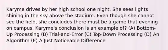 Karyme drives by her high school one night. She sees lights shining in the sky above the stadium. Even though she cannot see the field, she concludes there must be a game that evening on campus. Karyme's conclusion is an example of? (A) Bottom-Up Processing (B) Trial-and-Error (C) Top-Down Processing (D) An Algorithm (E) A Just-Noticeable Difference