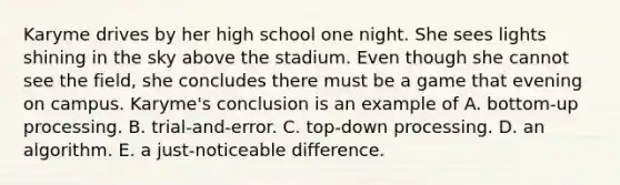 Karyme drives by her high school one night. She sees lights shining in the sky above the stadium. Even though she cannot see the field, she concludes there must be a game that evening on campus. Karyme's conclusion is an example of A. bottom-up processing. B. trial-and-error. C. top-down processing. D. an algorithm. E. a just-noticeable difference.