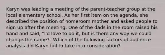 Karyn was leading a meeting of the parent-teacher group at the local elementary school. As her first item on the agenda, she described the position of homeroom mother and asked people to sign up after the meeting. One of the dads in the room raised his hand and said, "I'd love to do it, but is there any way we could change the name?" Which of the following factors of audience analysis did Karyn fail to take into consideration?