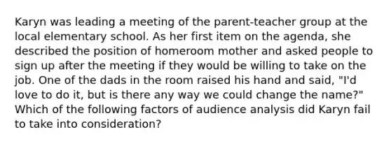 Karyn was leading a meeting of the parent-teacher group at the local elementary school. As her first item on the agenda, she described the position of homeroom mother and asked people to sign up after the meeting if they would be willing to take on the job. One of the dads in the room raised his hand and said, "I'd love to do it, but is there any way we could change the name?" Which of the following factors of audience analysis did Karyn fail to take into consideration?