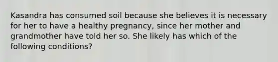 Kasandra has consumed soil because she believes it is necessary for her to have a healthy pregnancy, since her mother and grandmother have told her so. She likely has which of the following conditions?