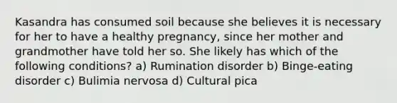 Kasandra has consumed soil because she believes it is necessary for her to have a healthy pregnancy, since her mother and grandmother have told her so. She likely has which of the following conditions? a) Rumination disorder b) Binge-eating disorder c) Bulimia nervosa d) Cultural pica