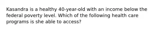 Kasandra is a healthy 40-year-old with an income below the federal poverty level. Which of the following health care programs is she able to access?