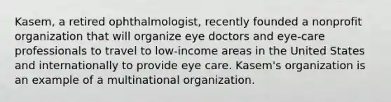 Kasem, a retired ophthalmologist, recently founded a nonprofit organization that will organize eye doctors and eye-care professionals to travel to low-income areas in the United States and internationally to provide eye care. Kasem's organization is an example of a multinational organization.