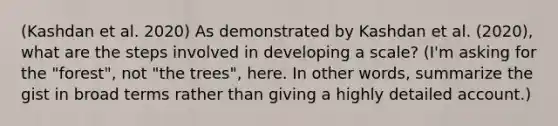 (Kashdan et al. 2020) As demonstrated by Kashdan et al. (2020), what are the steps involved in developing a scale? (I'm asking for the "forest", not "the trees", here. In other words, summarize the gist in broad terms rather than giving a highly detailed account.)