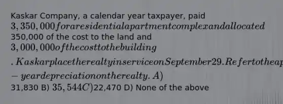 Kaskar Company, a calendar year taxpayer, paid 3,350,000 for a residential apartment complex and allocated350,000 of the cost to the land and 3,000,000 of the cost to the building. Kaskar place the realty in service on September 29. Refer to the appropriate MACRS Table to compute Kaskar's first-year depreciation on the realty. A)31,830 B) 35,544 C)22,470 D) None of the above