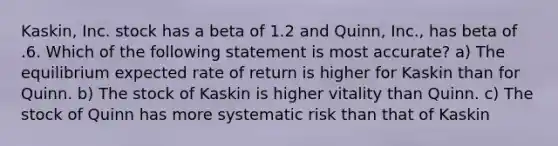 Kaskin, Inc. stock has a beta of 1.2 and Quinn, Inc., has beta of .6. Which of the following statement is most accurate? a) The equilibrium expected rate of return is higher for Kaskin than for Quinn. b) The stock of Kaskin is higher vitality than Quinn. c) The stock of Quinn has more systematic risk than that of Kaskin