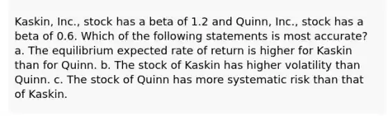 Kaskin, Inc., stock has a beta of 1.2 and Quinn, Inc., stock has a beta of 0.6. Which of the following statements is most accurate? a. The equilibrium expected rate of return is higher for Kaskin than for Quinn. b. The stock of Kaskin has higher volatility than Quinn. c. The stock of Quinn has more systematic risk than that of Kaskin.