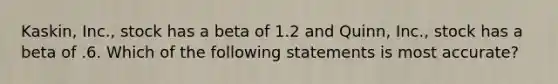 Kaskin, Inc., stock has a beta of 1.2 and Quinn, Inc., stock has a beta of .6. Which of the following statements is most accurate?