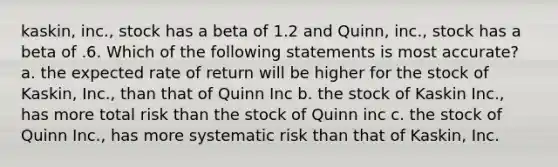 kaskin, inc., stock has a beta of 1.2 and Quinn, inc., stock has a beta of .6. Which of the following statements is most accurate? a. the expected rate of return will be higher for the stock of Kaskin, Inc., than that of Quinn Inc b. the stock of Kaskin Inc., has more total risk than the stock of Quinn inc c. the stock of Quinn Inc., has more systematic risk than that of Kaskin, Inc.