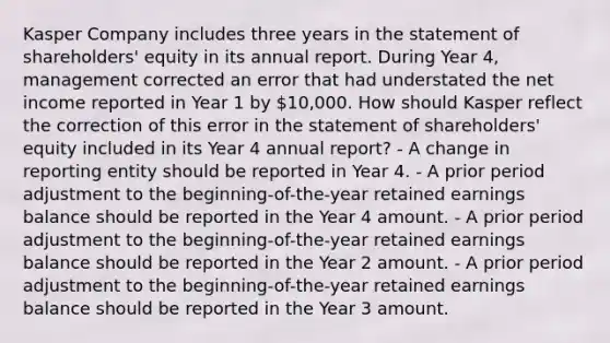 Kasper Company includes three years in the statement of shareholders' equity in its annual report. During Year 4, management corrected an error that had understated the net income reported in Year 1 by 10,000. How should Kasper reflect the correction of this error in the statement of shareholders' equity included in its Year 4 annual report? - A change in reporting entity should be reported in Year 4. - A prior period adjustment to the beginning-of-the-year retained earnings balance should be reported in the Year 4 amount. - A prior period adjustment to the beginning-of-the-year retained earnings balance should be reported in the Year 2 amount. - A prior period adjustment to the beginning-of-the-year retained earnings balance should be reported in the Year 3 amount.