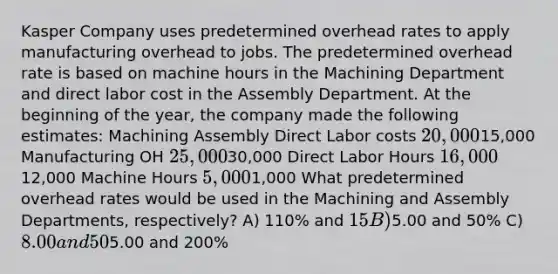 Kasper Company uses predetermined overhead rates to apply manufacturing overhead to jobs. The predetermined overhead rate is based on machine hours in the Machining Department and direct labor cost in the Assembly Department. At the beginning of the year, the company made the following estimates: Machining Assembly Direct Labor costs 20,00015,000 Manufacturing OH 25,00030,000 Direct Labor Hours 16,00012,000 Machine Hours 5,0001,000 What predetermined overhead rates would be used in the Machining and Assembly Departments, respectively? A) 110% and 15 B)5.00 and 50% C) 8.00 and 50% D)5.00 and 200%