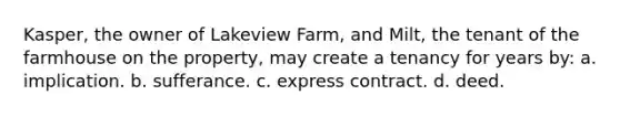 Kasper, the owner of Lakeview Farm, and Milt, the tenant of the farmhouse on the property, may create a tenancy for years by: a. implication. b. sufferance. c. express contract. d. deed.