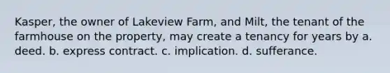 Kasper, the owner of Lakeview Farm, and Milt, the tenant of the farmhouse on the property, may create a tenancy for years by a. deed. b. express contract. c. implication. d. sufferance.