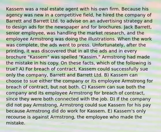 Kassem was a real estate agent with his own firm. Because his agency was new in a competitive field, he hired the company of Barrett and Barrett Ltd. to advise on an advertising strategy and to design ads for the newspaper and for brochures. Jack Barrett, senior employee, was handling the market research, and the employee Armstrong was doing the illustrations. When the work was complete, the ads went to press. Unfortunately, after the printing, it was discovered that in all the ads and in every brochure "Kassem" was spelled "Kassim." Armstrong had made the mistake in his copy. On these facts, which of the following is true? A) For breach of contract, Kassem could successfully sue only the company, Barrett and Barrett Ltd. B) Kassem can choose to sue either the company or its employee Armstrong for breach of contract, but not both. C) Kassem can sue both the company and its employee Armstrong for breach of contract, since they were both connected with the job. D) If the company did not pay Armstrong, Armstrong could sue Kassem for his pay because Armstrong did do work for Kassem. E) Kassem's only recourse is against Armstrong, the employee who made the mistake.