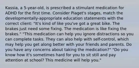 Kassia, a 5-year-old, is prescribed a stimulant medication for ADHD for the first time. Consider Piaget's stages, match the developmentally-appropriate education statements with the correct client: "It's kind of like you've got a great bike. The brakes just need some fixing. The medication is like fixing the brakes." "This medication can help you ignore distractions so you can complete tasks. They can also help with self-control, which may help you get along better with your friends and parents. Do you have any concerns about taking the medication?" "Do you know how it's sometimes hard for you to sit still and pay attention at school? This medicine will help you."