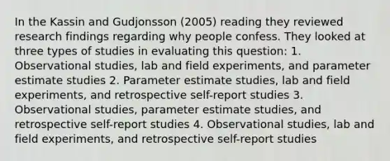 In the Kassin and Gudjonsson (2005) reading they reviewed research findings regarding why people confess. They looked at three types of studies in evaluating this question: 1. Observational studies, lab and field experiments, and parameter estimate studies 2. Parameter estimate studies, lab and field experiments, and retrospective self-report studies 3. Observational studies, parameter estimate studies, and retrospective self-report studies 4. Observational studies, lab and field experiments, and retrospective self-report studies