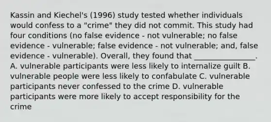 Kassin and Kiechel's (1996) study tested whether individuals would confess to a "crime" they did not commit. This study had four conditions (no false evidence - not vulnerable; no false evidence - vulnerable; false evidence - not vulnerable; and, false evidence - vulnerable). Overall, they found that ________________. A. vulnerable participants were less likely to internalize guilt B. vulnerable people were less likely to confabulate C. vulnerable participants never confessed to the crime D. vulnerable participants were more likely to accept responsibility for the crime