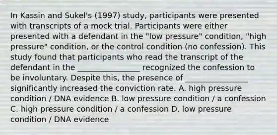 In Kassin and Sukel's (1997) study, participants were presented with transcripts of a mock trial. Participants were either presented with a defendant in the "low pressure" condition, "high pressure" condition, or the control condition (no confession). This study found that participants who read the transcript of the defendant in the ________________ recognized the confession to be involuntary. Despite this, the presence of ________________ significantly increased the conviction rate. A. high pressure condition / DNA evidence B. low pressure condition / a confession C. high pressure condition / a confession D. low pressure condition / DNA evidence