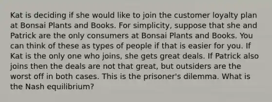 Kat is deciding if she would like to join the customer loyalty plan at Bonsai Plants and Books. For simplicity, suppose that she and Patrick are the only consumers at Bonsai Plants and Books. You can think of these as types of people if that is easier for you. If Kat is the only one who joins, she gets great deals. If Patrick also joins then the deals are not that great, but outsiders are the worst off in both cases. This is the prisoner's dilemma. What is the Nash equilibrium?