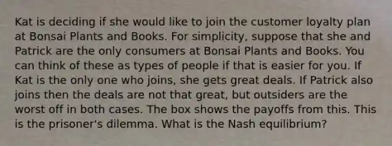 Kat is deciding if she would like to join the customer loyalty plan at Bonsai Plants and Books. For simplicity, suppose that she and Patrick are the only consumers at Bonsai Plants and Books. You can think of these as types of people if that is easier for you. If Kat is the only one who joins, she gets great deals. If Patrick also joins then the deals are not that great, but outsiders are the worst off in both cases. The box shows the payoffs from this. This is the prisoner's dilemma. What is the Nash equilibrium?