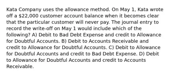 Kata Company uses the allowance method. On May 1, Kata wrote off a 22,000 customer account balance when it becomes clear that the particular customer will never pay. The journal entry to record the write-off on May 1 would include which of the following? A) Debit to Bad Debt Expense and credit to Allowance for Doubtful Accounts. B) Debit to Accounts Receivable and credit to Allowance for Doubtful Accounts. C) Debit to Allowance for Doubtful Accounts and credit to Bad Debt Expense. D) Debit to Allowance for Doubtful Accounts and credit to Accounts Receivable.