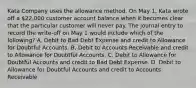 Kata Company uses the allowance method. On May 1, Kata wrote off a 22,000 customer account balance when it becomes clear that the particular customer will never pay. The journal entry to record the write-off on May 1 would include which of the following? A. Debit to Bad Debt Expense and credit to Allowance for Doubtful Accounts. B. Debit to Accounts Receivable and credit to Allowance for Doubtful Accounts. C. Debit to Allowance for Doubtful Accounts and credit to Bad Debt Expense. D. Debit to Allowance for Doubtful Accounts and credit to Accounts Receivable