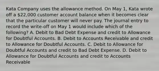 Kata Company uses the allowance method. On May 1, Kata wrote off a 22,000 customer account balance when it becomes clear that the particular customer will never pay. The journal entry to record the write-off on May 1 would include which of the following? A. Debit to Bad Debt Expense and credit to Allowance for Doubtful Accounts. B. Debit to Accounts Receivable and credit to Allowance for Doubtful Accounts. C. Debit to Allowance for Doubtful Accounts and credit to Bad Debt Expense. D. Debit to Allowance for Doubtful Accounts and credit to Accounts Receivable