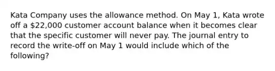 Kata Company uses the allowance method. On May 1, Kata wrote off a 22,000 customer account balance when it becomes clear that the specific customer will never pay. The journal entry to record the write-off on May 1 would include which of the following?