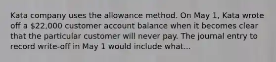 Kata company uses the allowance method. On May 1, Kata wrote off a 22,000 customer account balance when it becomes clear that the particular customer will never pay. The journal entry to record write-off in May 1 would include what...