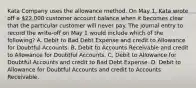 Kata Company uses the allowance method. On May 1, Kata wrote off a 22,000 customer account balance when it becomes clear that the particular customer will never pay. The journal entry to record the write-off on May 1 would include which of the following? A. Debit to Bad Debt Expense and credit to Allowance for Doubtful Accounts. B. Debit to Accounts Receivable and credit to Allowance for Doubtful Accounts. C. Debit to Allowance for Doubtful Accounts and credit to Bad Debt Expense. D. Debit to Allowance for Doubtful Accounts and credit to Accounts Receivable.