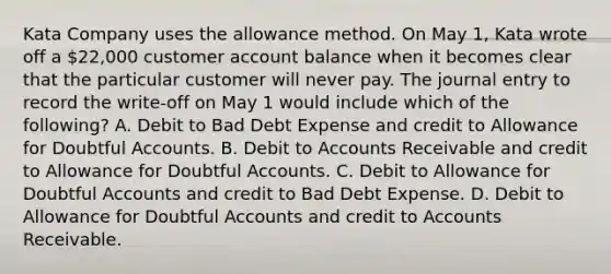 Kata Company uses the allowance method. On May 1, Kata wrote off a 22,000 customer account balance when it becomes clear that the particular customer will never pay. The journal entry to record the write-off on May 1 would include which of the following? A. Debit to Bad Debt Expense and credit to Allowance for Doubtful Accounts. B. Debit to Accounts Receivable and credit to Allowance for Doubtful Accounts. C. Debit to Allowance for Doubtful Accounts and credit to Bad Debt Expense. D. Debit to Allowance for Doubtful Accounts and credit to Accounts Receivable.