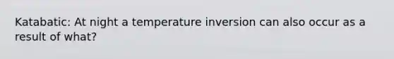 Katabatic: At night a temperature inversion can also occur as a result of what?