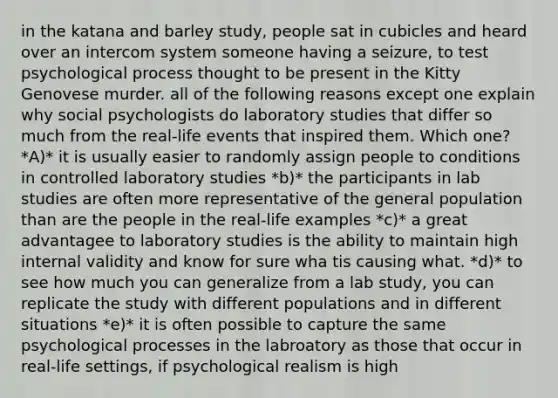 in the katana and barley study, people sat in cubicles and heard over an intercom system someone having a seizure, to test psychological process thought to be present in the Kitty Genovese murder. all of the following reasons except one explain why social psychologists do laboratory studies that differ so much from the real-life events that inspired them. Which one? *A)* it is usually easier to randomly assign people to conditions in controlled laboratory studies *b)* the participants in lab studies are often more representative of the general population than are the people in the real-life examples *c)* a great advantagee to laboratory studies is the ability to maintain high internal validity and know for sure wha tis causing what. *d)* to see how much you can generalize from a lab study, you can replicate the study with different populations and in different situations *e)* it is often possible to capture the same psychological processes in the labroatory as those that occur in real-life settings, if psychological realism is high