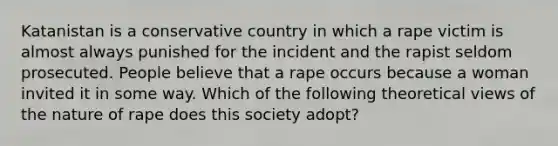 Katanistan is a conservative country in which a rape victim is almost always punished for the incident and the rapist seldom prosecuted. People believe that a rape occurs because a woman invited it in some way. Which of the following theoretical views of the nature of rape does this society adopt?