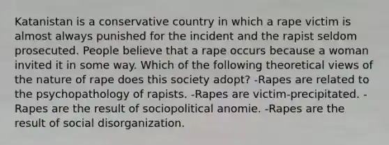 Katanistan is a conservative country in which a rape victim is almost always punished for the incident and the rapist seldom prosecuted. People believe that a rape occurs because a woman invited it in some way. Which of the following theoretical views of the nature of rape does this society adopt? -Rapes are related to the psychopathology of rapists. -Rapes are victim-precipitated. -Rapes are the result of sociopolitical anomie. -Rapes are the result of social disorganization.