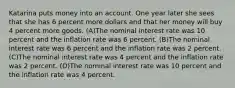 Katarina puts money into an account. One year later she sees that she has 6 percent more dollars and that her money will buy 4 percent more goods. (A)The nominal interest rate was 10 percent and the inflation rate was 6 percent. (B)The nominal interest rate was 6 percent and the inflation rate was 2 percent. (C)The nominal interest rate was 4 percent and the inflation rate was 2 percent. (D)The nominal interest rate was 10 percent and the inflation rate was 4 percent.