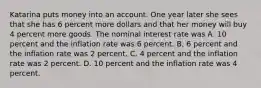 Katarina puts money into an account. One year later she sees that she has 6 percent more dollars and that her money will buy 4 percent more goods. The nominal interest rate was A. 10 percent and the inflation rate was 6 percent. B. 6 percent and the inflation rate was 2 percent. C. 4 percent and the inflation rate was 2 percent. D. 10 percent and the inflation rate was 4 percent.