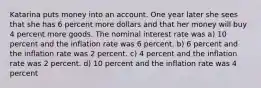 Katarina puts money into an account. One year later she sees that she has 6 percent more dollars and that her money will buy 4 percent more goods. The nominal interest rate was a) 10 percent and the inflation rate was 6 percent. b) 6 percent and the inflation rate was 2 percent. c) 4 percent and the inflation rate was 2 percent. d) 10 percent and the inflation rate was 4 percent