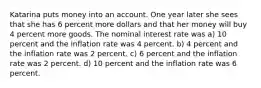 Katarina puts money into an account. One year later she sees that she has 6 percent more dollars and that her money will buy 4 percent more goods. The nominal interest rate was a) 10 percent and the inflation rate was 4 percent. b) 4 percent and the inflation rate was 2 percent. c) 6 percent and the inflation rate was 2 percent. d) 10 percent and the inflation rate was 6 percent.
