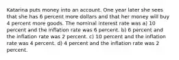 Katarina puts money into an account. One year later she sees that she has 6 percent more dollars and that her money will buy 4 percent more goods. The nominal interest rate was a) 10 percent and the inflation rate was 6 percent. b) 6 percent and the inflation rate was 2 percent. c) 10 percent and the inflation rate was 4 percent. d) 4 percent and the inflation rate was 2 percent.