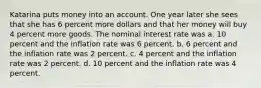 Katarina puts money into an account. One year later she sees that she has 6 percent more dollars and that her money will buy 4 percent more goods. The nominal interest rate was a. 10 percent and the inflation rate was 6 percent. b. 6 percent and the inflation rate was 2 percent. c. 4 percent and the inflation rate was 2 percent. d. 10 percent and the inflation rate was 4 percent.